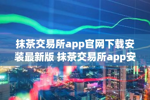 抹茶交易所app官网下载安装最新版 抹茶交易所app安卓下载