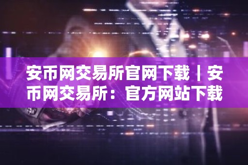 安币网交易所官网下载｜安币网交易所：官方网站下载指南