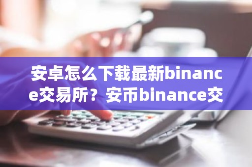 安卓怎么下载最新binance交易所？安币binance交易平台App下载教程
