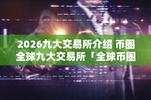 2026九大交易所介绍 币圈全球九大交易所「全球币圈九大交易所排行」