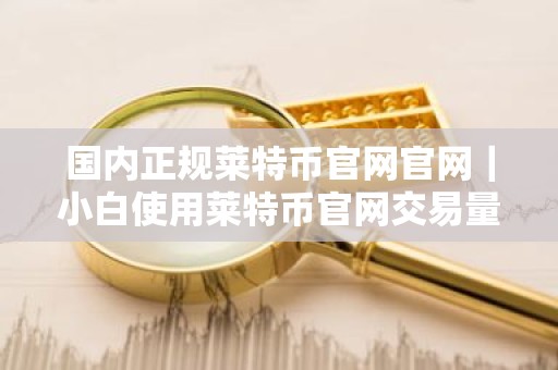 国内正规莱特币官网官网｜小白使用莱特币官网交易量排名