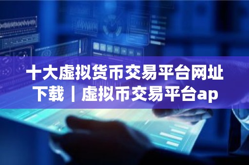 十大虚拟货币交易平台网址下载｜虚拟币交易平台app