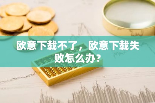 欧意下载不了，欧意下载失败怎么办？