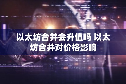 以太坊合并会升值吗 以太坊合并对价格影响