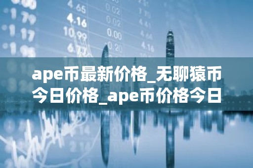 ape币最新价格_无聊猿币今日价格_ape币价格今日行情
