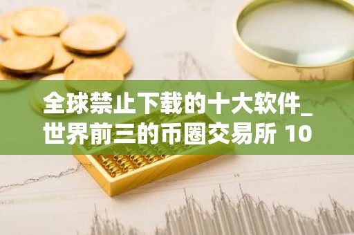 全球禁止下载的十大软件_世界前三的币圈交易所 10家