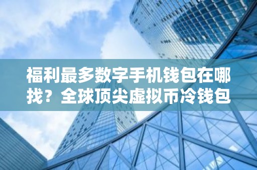 福利最多数字手机钱包在哪找？全球顶尖虚拟币冷钱包最新排名