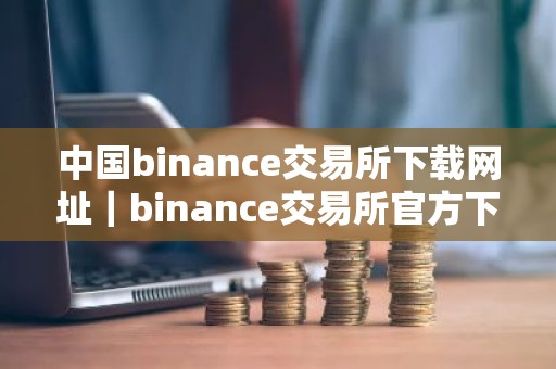 中国binance交易所下载网址｜binance交易所官方下载指南