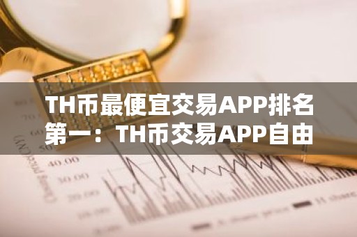 TH币最便宜交易APP排名第一：TH币交易APP自由交易榜单