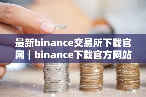 最新binance交易所下载官网｜binance下载官方网站：安全可靠，币种齐全