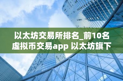以太坊交易所排名_前10名虚拟币交易app 以太坊旗下的虚拟币有几种