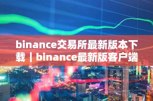 binance交易所最新版本下载｜binance最新版客户端下载：快速安全可靠