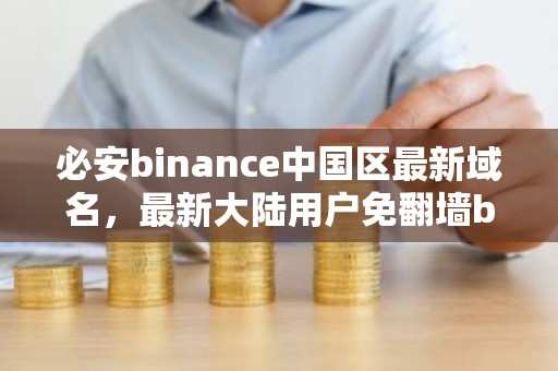 必安binance中国区最新域名，最新大陆用户免翻墙binance官网备用入口