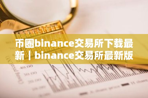 币圈binance交易所下载最新｜binance交易所最新版下载指南
