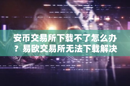 安币交易所下载不了怎么办？易欧交易所无法下载解决方案