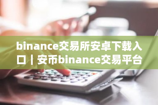 binance交易所安卓下载入口｜安币binance交易平台App下载教程