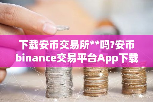 下载安币交易所**吗?安币binance交易平台App下载教程