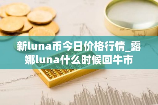 新luna币今日价格行情_露娜luna什么时候回牛市