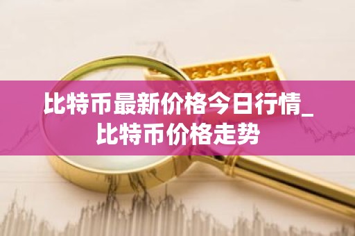比特币最新价格今日行情_比特币价格走势