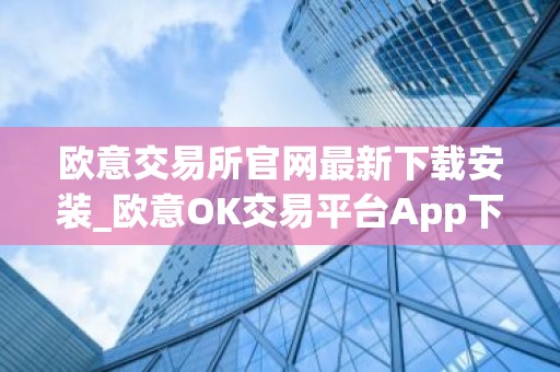 欧意交易所官网最新下载安装_欧意OK交易平台App下载教程