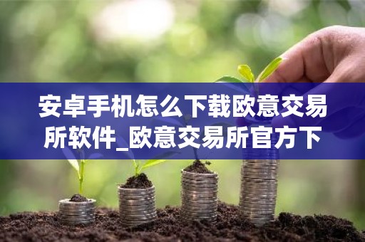 安卓手机怎么下载欧意交易所软件_欧意交易所官方下载教程_最新