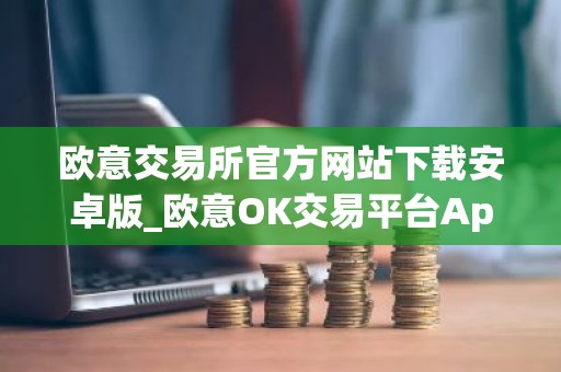 欧意交易所官方网站下载安卓版_欧意OK交易平台App下载教程