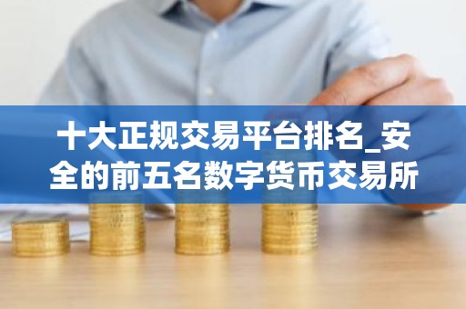 十大正规交易平台排名_安全的前五名数字货币交易所排名汇总2026