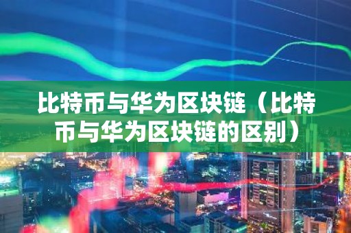 比特币与华为区块链（比特币与华为区块链的区别）