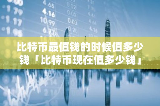 比特币最值钱的时候值多少钱「比特币现在值多少钱」