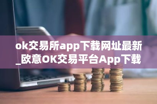 ok交易所app下载网址最新_欧意OK交易平台App下载教程