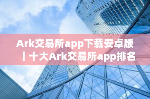 Ark交易所app下载安卓版｜十大Ark交易所app排名