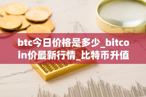 btc今日价格是多少_bitcoin价最新行情_比特币升值空间大