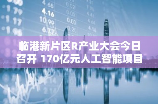临港新片区R产业大会今日召开 170亿元人工智能项目集中签约