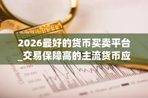 2026最好的货币买卖平台_交易保障高的主流货币应用排名