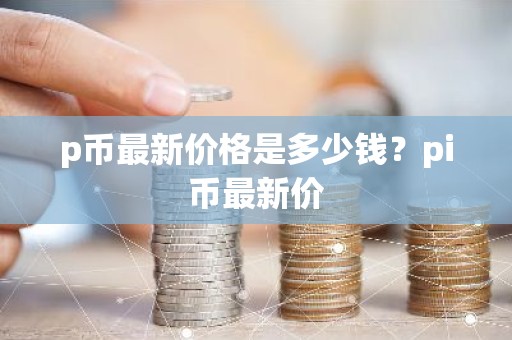 p币最新价格是多少钱？pi币最新价