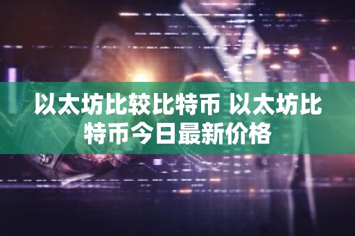 以太坊比较比特币 以太坊比特币今日最新价格