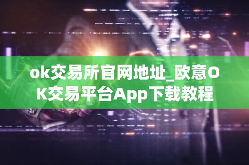 ok交易所官网地址_欧意OK交易平台App下载教程