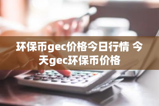 环保币gec价格今日行情 今天gec环保币价格