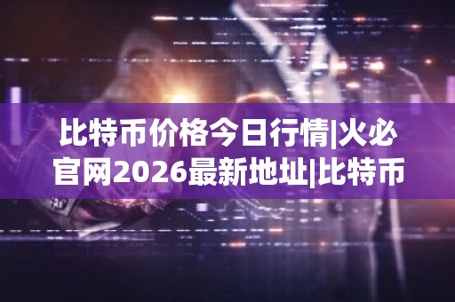比特币价格今日行情|火必官网2026最新地址|比特币最新价格