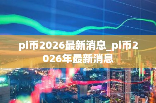 pi币2026最新消息_pi币2026年最新消息