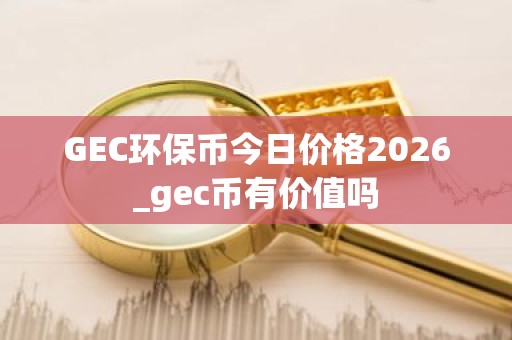 GEC环保币今日价格2026_gec币有价值吗
