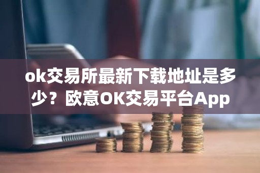 ok交易所最新下载地址是多少？欧意OK交易平台App下载教程
