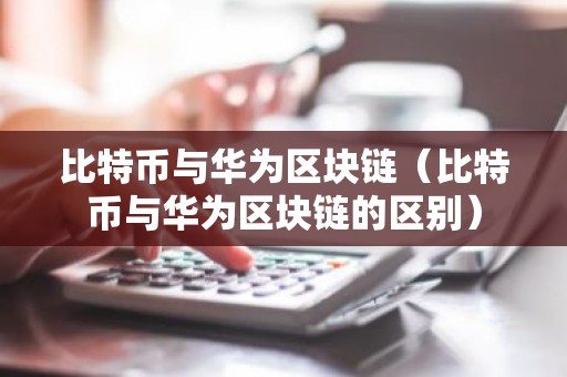 比特币与华为区块链（比特币与华为区块链的区别）