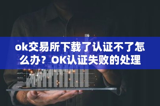 ok交易所下载了认证不了怎么办？OK认证失败的处理方法？