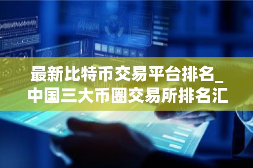 最新比特币交易平台排名_中国三大币圈交易所排名汇总