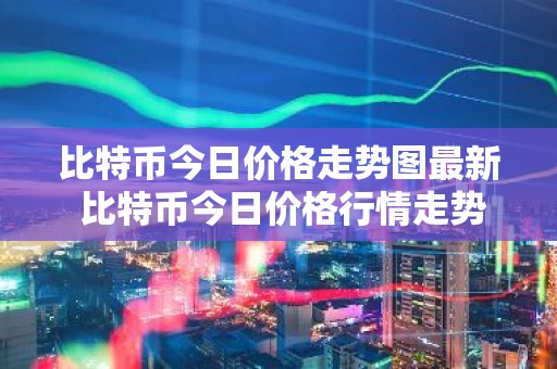 比特币今日价格走势图最新 比特币今日价格行情走势图