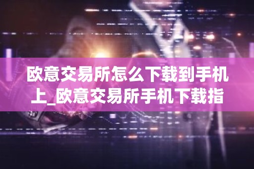 欧意交易所怎么下载到手机上_欧意交易所手机下载指南