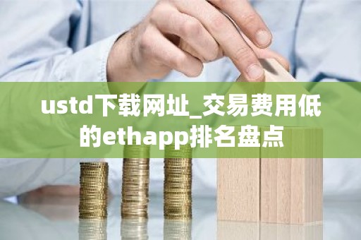 ustd下载网址_交易费用低的ethapp排名盘点