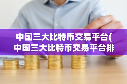 中国三大比特币交易平台(中国三大比特币交易平台排名)