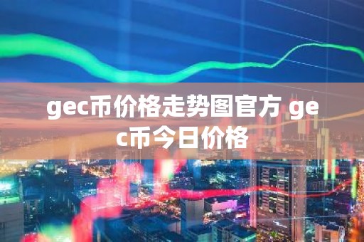 gec币价格走势图官方 gec币今日价格